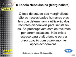 8 Escola Neoclássica (Marginalista)
O foco de estudo dos marginalistas
são as necessidades humanas e as
leis que determinam a utilização dos
recursos disponíveis para satisfazê-
las. Se preocupavam com os recursos
por serem escassos. Não existe
espaço para o altruísmo e para a
preocupação com o próximo nas
ações econômicas.
(Estamos na página 57 da apostila)
56/60
Tópico 5
 