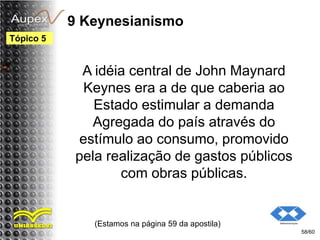 9 Keynesianismo
A idéia central de John Maynard
Keynes era a de que caberia ao
Estado estimular a demanda
Agregada do país através do
estímulo ao consumo, promovido
pela realização de gastos públicos
com obras públicas.
(Estamos na página 59 da apostila)
58/60
Tópico 5
 