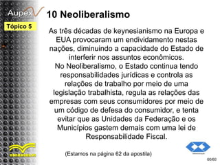10 Neoliberalismo
As três décadas de keynesianismo na Europa e
EUA provocaram um endividamento nestas
nações, diminuindo a capacidade do Estado de
interferir nos assuntos econômicos.
No Neoliberalismo, o Estado continua tendo
responsabilidades jurídicas e controla as
relações de trabalho por meio de uma
legislação trabalhista, regula as relações das
empresas com seus consumidores por meio de
um código de defesa do consumidor, e tenta
evitar que as Unidades da Federação e os
Municípios gastem demais com uma lei de
Responsabilidade Fiscal.
(Estamos na página 62 da apostila)
60/60
Tópico 5
 