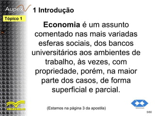 1 Introdução
Economia é um assunto
comentado nas mais variadas
esferas sociais, dos bancos
universitários aos ambientes de
trabalho, às vezes, com
propriedade, porém, na maior
parte dos casos, de forma
superficial e parcial.
(Estamos na página 3 da apostila)
5/60
Tópico 1
 