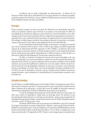 3
Al observar que la ayuda al desarrollo esta disminuyendo, el informe de las
Naciones Unidas señala que la austeridad fiscal en los países donantes no solamente perjudica
su propia recuperación económica, sino que además no debería ponerse en práctica a expensas
de las medidas de ayuda a los países más pobres.
Europa
Varias economías europeas ya están en recesión. En Alemania se ha desacelerado sustancial-
mente el crecimiento, mientras que en Francia, la economía se está estancando. En 2012, las
autoridades de la zona del euro adoptaron varias iniciativas en materia de políticas, entre ellas,
el programa de Transacciones monetarias directas y disposiciones que propician una mayor in-
tegración fiscal y una coordinación de la supervisión y la reglamentación en materia financiera.
Sin embargo, no hubo ninguna iniciativa sustancial para estimular el crecimiento a corto plazo
ni para contrarrestar la crisis cada vez más significativa de los mercados laborales.
En el escenario base de las Naciones Unidas, se prevé que la economía en la zona del
euro crecerá solamente 0,3% en 2013 y 1,4% en 2014, lo que implica una débil recuperación
respecto de la disminución del 0,5% registrada en 2012. Debido a la dinámica del círculo
vicioso en que se encuentran muchas economías europeas, persiste un alto riesgo de situaciones
futuras mucho peores que podrían desencadenarse si hubieran mayores recortes fiscales y se
demorara la aplicación del programa de Transacciones monetarias directas.
En 2012, se mantuvo la tendencia al aumento de la tasa de desempleo en la zona
del euro, la que llegó a un nivel sin precedentes y superior en más de un punto porcentual a la
registrada el año anterior. Las peores condiciones son las existentes en España y Grecia, donde
más de la cuarta parte de la población en edad activa carece de empleo y donde más de la mi-
tad de los jóvenes están desempleados. Solamente en unas pocas economías, como Alemania,
Austria, Luxemburgo y los Países Bajos, hay tasas de desempleo más bajas, alrededor de 5%.
En 2012, las tasas de desempleo en Europa central y Europa oriental también aumentaron,
aunque levemente, como resultado de la austeridad fiscal y la desaceleración económica en la
zona del euro.
Estados Unidos
En 2012 hubo un notable debilitamiento en los Estados Unidos y las perspectivas para 2013 y
2014 son de crecimiento muy lento. Un aspecto positivo es que el sector de la vivienda muestra
signos incipientes de recuperación, y se prevé que la serie de medidas de expansión monetaria
recientemente adoptadas por la Reserva Federal han de promover la recuperación.
La tasa de desempleo permaneció por encima del 8% durante la mayor parte de
2012, pero a partir de septiembre se redujo hasta un nivel algo menor. No obstante, la tasa
de participación laboral alcanzó un nivel bajo sin precedentes, mientras que la proporción de
desempleo de larga duración llegó a niveles históricamente altos de 40,6% (desempleo durante
seis meses o más) y 31,4% (un año o más).
El informe SPEM afirma que las persistentes incertidumbres acerca de la situación
fiscal siguen frenando las inversiones empresariales. Además, se prevé que ha de persistir la de-
bilidad en la demanda interna. Se prevé también que el crecimiento del PIB (producto interno
bruto) en los Estados Unidos se ha de desacelerar hasta 1,7% en 2013, en comparación con el
ritmo ya anémico de 2,1% registrado en 2012. Persiste un alto riesgo de que la situación futura
 