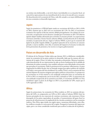 4
sea incluso más desfavorable, a raíz de la fuerte incertidumbre en su situación fiscal, así
como de las repercusiones de una intensificación de la crisis en la zona del euro y una posi-
ble desaceleración de la economía de China, todo ello sumado a un mayor debilitamiento
de otras economías en desarrollo importantes.
Japón
Según los pronósticos, el PIB del Japón tendrá un crecimiento del 0.6% en 2013 y 0.8%
en 2014, mientras que en 2012 tuvo un crecimiento del 1.5%. En 2012, el crecimiento
económico fue superior al del año anterior, debido principalmente a los trabajos de recon-
strucción y recuperación tras los desastres causados por el terremoto en 2011. El Gobierno
japonés adoptó medidas adicionales para estimular el consumo privado. Las exportaciones
estuvieron sometidas a fuertes factores adversos debido a la desaceleración de la demanda
mundial y la apreciación del yen. Según el informe SPEM, se prevé que la economía del
Japón ha de perder impulso debido a la gradual expiración de los incentivos al consumo
privado y a nuevas medidas, entre ellas, el aumento del impuesto al consumo, la reducción
de las prestaciones de pensiones y los recortes en el gasto gubernamental.
Países en desarrollo de Asia
El informe de las Naciones Unidas indica que durante 2012 se debilitaron considerable-
mente las economías de los países asiáticos en desarrollo, dado que los motores del crec-
imiento de la región, China y la India, han atenuado su dinamismo. Mientras la pronun-
ciada desaceleración de sus exportaciones ha sido un factor fundamental de la pérdida de
dinamismo de ambas economías, éstas también enfrentan varias dificultades estructurales
que perturban el crecimiento. Dada la persistencia de las presiones inflacionarias y la gran
magnitud de los déficit fiscales, hay un limitado margen para aplicar políticas de estímulo
en la India y otros países del Asia meridional. En cambio, China y otras economías del Asia
oriental disponen de mayores márgenes para aplicar políticas contracíclicas. La perspectiva
de crecimiento en el Asia oriental es una moderada aceleración hasta un crecimiento de
6,2% en 2013, en comparación con la tasa de 2012, estimada en 5,8%. A consecuencia de
una moderada recuperación de la economía en la India, el crecimiento del PIB en el Asia
meridional, según se prevé, ha de llegar en 2013 a un promedio de 5,0%, mayor que el
4,4% registrado en 2012.
África
Según las proyecciones, las economías de África tendrán en 2013 un aumento del pro-
ducto del 4,8%, en comparación con 5,0% en 2012, indica el informe SPEM. Entre los
factores principales de esta trayectoria de continuo crecimiento cabe mencionar el firme
desempeño de los países exportadores de petróleo, el mantenimiento del gasto fiscal en
proyectos de infraestructura y la ampliación de los vínculos económicos con las economías
asiáticas. Pero África sigue siendo una región sujeta a numerosas dificultades, entre ellas,
los conflictos armados en varias partes de la región. Proseguirá el aumento del ingreso per
cápita, pero a un ritmo considerado insuficiente para acelerar la reducción de la pobreza.
 
