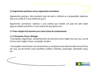 1.6 Argumentos positivos versus argumentos normativos

Argumentos positivos: não envolvem juízo de valor e referem-se a proposições objetivas,
tipo se A, então B. É uma análise do que é.

Argumentos normativos: relativos a uma análise que contém um juízo de valor sobre
alguma medida econômica. É uma análise do que deveria ser.

1.7 Inter-relação da Economia com outras áreas do conhecimento

1.7.1 Economia, Física e Biologia
• Concepções organicistas: comportamento da Economia como órgão vivo, por isso, uso de
termos como órgãos, fluxos, circulação, funções.

• Concepções mecanicistas: leis da Economia se comporta como determinadas leis da Física,
por isso, uso de termos como equilíbrio, estática, dinâmica, aceleração, velocidade, força,
etc.
 