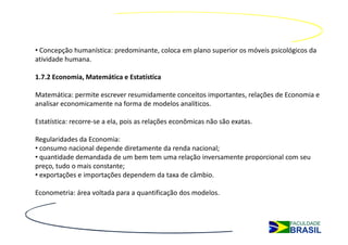 • Concepção humanística: predominante, coloca em plano superior os móveis psicológicos da
atividade humana.

1.7.2 Economia, Matemática e Estatística

Matemática: permite escrever resumidamente conceitos importantes, relações de Economia e
analisar economicamente na forma de modelos analíticos.

Estatística: recorre-se a ela, pois as relações econômicas não são exatas.

Regularidades da Economia:
• consumo nacional depende diretamente da renda nacional;
• quantidade demandada de um bem tem uma relação inversamente proporcional com seu
preço, tudo o mais constante;
• exportações e importações dependem da taxa de câmbio.

Econometria: área voltada para a quantificação dos modelos.
 