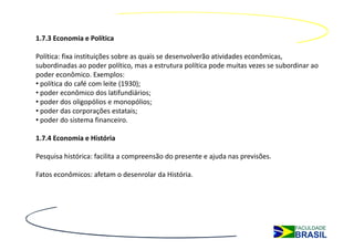 1.7.3 Economia e Política

Política: fixa instituições sobre as quais se desenvolverão atividades econômicas,
subordinadas ao poder político, mas a estrutura política pode muitas vezes se subordinar ao
poder econômico. Exemplos:
• política do café com leite (1930);
• poder econômico dos latifundiários;
• poder dos oligopólios e monopólios;
• poder das corporações estatais;
• poder do sistema financeiro.

1.7.4 Economia e História

Pesquisa histórica: facilita a compreensão do presente e ajuda nas previsões.

Fatos econômicos: afetam o desenrolar da História.
 