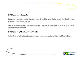1.7.5 Economia e Geografia

Geografia: permite avaliar fatores úteis à análise econômica como localização das
empresas, posição setorial, etc.

- estão relacionadas a ela a economia urbana, regional, as teorias de localização industrial e
a demografia econômica.

1.7.6 Economia, Moral, Justiça e Filosofia

Antes do séc. XVIII: atividade econômica era vista como parte da Filosofia, Moral e Ética.
 
