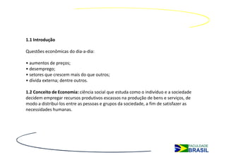 1.1 Introdução

Questões econômicas do dia-a-dia:

• aumentos de preços;
• desemprego;
• setores que crescem mais do que outros;
• dívida externa; dentre outros.

1.2 Conceito de Economia: ciência social que estuda como o indivíduo e a sociedade
decidem empregar recursos produtivos escassos na produção de bens e serviços, de
modo a distribuí-los entre as pessoas e grupos da sociedade, a fim de satisfazer as
necessidades humanas.
 