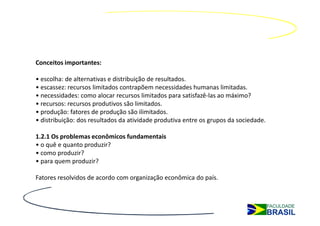 Conceitos importantes:

• escolha: de alternativas e distribuição de resultados.
• escassez: recursos limitados contrapõem necessidades humanas limitadas.
• necessidades: como alocar recursos limitados para satisfazê-las ao máximo?
• recursos: recursos produtivos são limitados.
• produção: fatores de produção são ilimitados.
• distribuição: dos resultados da atividade produtiva entre os grupos da sociedade.

1.2.1 Os problemas econômicos fundamentais
• o quê e quanto produzir?
• como produzir?
• para quem produzir?

Fatores resolvidos de acordo com organização econômica do país.
 