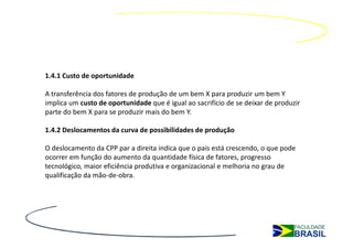 1.4.1 Custo de oportunidade

A transferência dos fatores de produção de um bem X para produzir um bem Y
implica um custo de oportunidade que é igual ao sacrifício de se deixar de produzir
parte do bem X para se produzir mais do bem Y.

1.4.2 Deslocamentos da curva de possibilidades de produção

O deslocamento da CPP par a direita indica que o país está crescendo, o que pode
ocorrer em função do aumento da quantidade física de fatores, progresso
tecnológico, maior eficiência produtiva e organizacional e melhoria no grau de
qualificação da mão-de-obra.
 