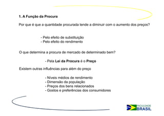 1. A Função da Procura

Por que é que a quantidade procurada tende a diminuir com o aumento dos preços?


             - Pelo efeito de substituição
             - Pelo efeito do rendimento


O que determina a procura de mercado de determinado bem?

                - Pela Lei da Procura é o Preço

Existem outras influências para além do preço

                - Níveis médios de rendimento
                - Dimensão da população
                - Preços dos bens relacionados
                - Gostos e preferências dos consumidores
 