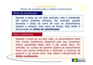 Função da procura
      Efeito de substituição e efeito rendimento
Efeito de substituição

  Quando o preço de um bem aumenta, este é substituído
  por outros produtos similares. Por exemplo, quando
  aumenta o preço da carne de vaca os consumidores
  tendem a comprar mais carne de frango. Este efeito é
  denominado de efeito de substituição.

Efeito rendimento

  Quando o preço de um bem sobe, os consumidores ficam
  com menos rendimento disponível pelo que consomem
  menos quantidade desse bem e dos outros bens. Por
  exemplo, se o preço da gasolina duplica os consumidores
  ficam com menos rendimento e diminuem o consumo de
  gasolina e de outros bens. Este efeito é denominado de
  efeito rendimento.
 