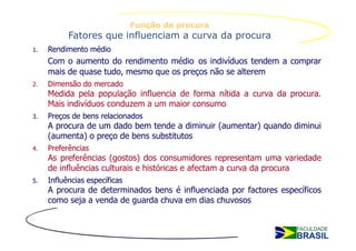 Função da procura
           Fatores que influenciam a curva da procura
1.   Rendimento médio
     Com o aumento do rendimento médio os indivíduos tendem a comprar
     mais de quase tudo, mesmo que os preços não se alterem
2.   Dimensão do mercado
     Medida pela população influencia de forma nítida a curva da procura.
     Mais indivíduos conduzem a um maior consumo
3.   Preços de bens relacionados
     A procura de um dado bem tende a diminuir (aumentar) quando diminui
     (aumenta) o preço de bens substitutos
4.   Preferências
     As preferências (gostos) dos consumidores representam uma variedade
     de influências culturais e históricas e afectam a curva da procura
5.   Influências específicas
     A procura de determinados bens é influenciada por factores específicos
     como seja a venda de guarda chuva em dias chuvosos
 