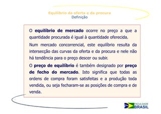 Equilíbrio da oferta e da procura
                       Definição


O equilíbrio de mercado ocorre no preço a que a
quantidade procurada é igual à quantidade oferecida.
Num mercado concorrencial, este equilíbrio resulta da
intersecção das curvas da oferta e da procura e nele não
há tendência para o preço descer ou subir.
O preço de equilíbrio é também designado por preço
de fecho do mercado. Isto significa que todas as
ordens de compra foram satisfeitas e a produção toda
vendida, ou seja fecharam-se as posições de compra e de
venda.
 