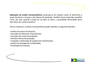 Aplicações da análise microeconômica: preocupa-se em explicar como se determina o
preço dos bens e serviços e dos fatores de produção. Também busca responder questões
como: por que, quando o preço de um bem se eleva, a quantidade demandada desse
bem deve cair, coeteris paribus?

Para as empresas, a análise microeconômica pode subsidiar as seguintes decisões:

• política de preços da empresa;
• previsões de demanda e faturamento;
• previsões de custos de produção;
• decisões ótimas de produção;
• avaliação e elaboração de projetos de investimentos;
• política de propaganda e publicidade;
• localização da empresa;
 