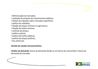 • diferenciação de mercados;
• avaliação de projetos de investimentos públicos;
• efeitos de impostos sobre mercados específicos;
• política de subsídios;
• fixação de preços mínimos na agricultura;
• fixação do salário mínimo;
• controle de preços;
• política salarial;
• política de tarifas públicas;
• política de preços públicos;
• leis antitruste.

Divisão do estudo microeconômico

Análise da demanda: teoria da demanda divide-se em teoria do consumidor e teoria da
demanda de mercado.
 