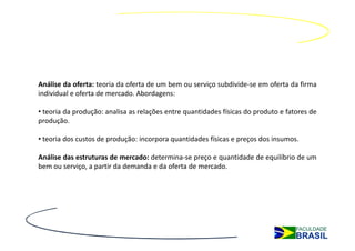 Análise da oferta: teoria da oferta de um bem ou serviço subdivide-se em oferta da firma
individual e oferta de mercado. Abordagens:

• teoria da produção: analisa as relações entre quantidades físicas do produto e fatores de
produção.

• teoria dos custos de produção: incorpora quantidades físicas e preços dos insumos.

Análise das estruturas de mercado: determina-se preço e quantidade de equilíbrio de um
bem ou serviço, a partir da demanda e da oferta de mercado.
 