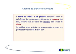 A teoria da oferta e da procura


A teoria da oferta e da procura demonstra como as
preferências dos consumidores determinam a procura dos
bens, enquanto que os custos das empresas são a base da
oferta.
Do equilíbrio entre a oferta e a procura resulta o preço e a
quantidade transacionada de cada bem.
 