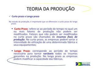 TEORIA DA PRODUÇÃO
   Curto prazo e Longo prazo

No estudo da produção, é importante que se diferencie o curto prazo do longo
  prazo.

      Curto Prazo: refere-se ao período de tempo no qual um
     ou mais fatores de produção não podem ser
     modificados. Fatores que não podem ser modificados
     no curto prazo são chamados de insumos fixos de
     produção. No curto prazo, as empresas podem variar a
     intensidade da utilização de uma determinada fábrica e
     seus equipamentos;

     Longo Prazo: corresponde ao período de tempo
     necessário para tornar variáveis todos os insumos
     presentes na produção. No longo prazo as empresas
     podem modificar a capacidade das fábricas.
 
