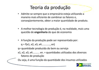 Teoria da produção
• Admite-se sempre que o empresário esteja utilizando a
  maneira mais eficiente de combinar os fatores e,
  conseqüentemente, obter a maior quantidade de produto.

• A melhor tecnologia de produção é, na realidade, mais uma
  questão de engenharia do que de economia

• A função da produção pode ser representada por:
   q = f(x1, x2, x3, x4............, xn)
q= quantidade produzida do bem ou serviço
x1, x2, x3, x4.......... xn. = quantidades utilizadas dos diversos
   fatores de produção
Ou seja, é uma função da quantidade dos insumos utilizados
 