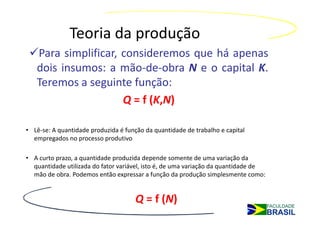 Teoria da produção
   Para simplificar, consideremos que há apenas
   dois insumos: a mão-de-obra N e o capital K.
   Teremos a seguinte função:
                     Q = f (K,N)

• Lê-se: A quantidade produzida é função da quantidade de trabalho e capital
  empregados no processo produtivo

• A curto prazo, a quantidade produzida depende somente de uma variação da
  quantidade utilizada do fator variável, isto é, de uma variação da quantidade de
  mão de obra. Podemos então expressar a função da produção simplesmente como:


                                      Q = f (N)
 
