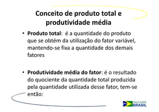 Conceito de produto total e
        produtividade média
• Produto total: é a quantidade do produto
  que se obtém da utilização do fator variável,
  mantendo-se fixa a quantidade dos demais
  fatores

• Produtividade média do fator: é o resultado
  do quociente da quantidade total produzida
  pela quantidade utilizada desse fator, tem-se
  então:
 