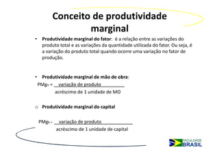 Conceito de produtividade
                marginal
• Produtividade marginal do fator: é a relação entre as variações do
  produto total e as variações da quantidade utilizada do fator. Ou seja, é
  a variação do produto total quando ocorre uma variação no fator de
  produção.


• Produtividade marginal de mão de obra:
 PMgn = variação de produto_________
       acréscimo de 1 unidade de MO

o Produtividade marginal do capital

 PMgk =    variação de produto____________
          acréscimo de 1 unidade de capital
 