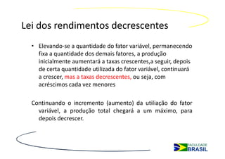 Lei dos rendimentos decrescentes
  • Elevando-se a quantidade do fator variável, permanecendo
    fixa a quantidade dos demais fatores, a produção
    inicialmente aumentará a taxas crescentes,a seguir, depois
    de certa quantidade utilizada do fator variável, continuará
    a crescer, mas a taxas decrescentes, ou seja, com
    acréscimos cada vez menores

  Continuando o incremento (aumento) da utiliação do fator
    variável, a produção total chegará a um máximo, para
    depois decrescer.
 