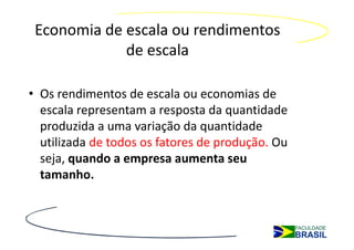 Economia de escala ou rendimentos
             de escala

• Os rendimentos de escala ou economias de
  escala representam a resposta da quantidade
  produzida a uma variação da quantidade
  utilizada de todos os fatores de produção. Ou
  seja, quando a empresa aumenta seu
  tamanho.
 