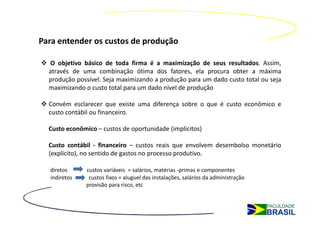Para entender os custos de produção

  O objetivo básico de toda firma é a maximização de seus resultados. Assim,
  através de uma combinação ótima dos fatores, ela procura obter a máxima
  produção possível. Seja maximizando a produção para um dado custo total ou seja
  maximizando o custo total para um dado nível de produção

  Convém esclarecer que existe uma diferença sobre o que é custo econômico e
  custo contábil ou financeiro.

  Custo econômico – custos de oportunidade (implícitos)

  Custo contábil - financeiro – custos reais que envolvem desembolso monetário
  (explícito), no sentido de gastos no processo produtivo.

  diretos      custos variáveis = salários, matérias -primas e componentes
  indiretos     custos fixos = aluguel das instalações, salários da administração
               provisão para risco, etc
 