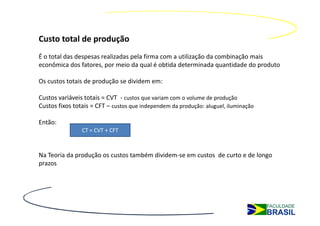 Custo total de produção
É o total das despesas realizadas pela firma com a utilização da combinação mais
econômica dos fatores, por meio da qual é obtida determinada quantidade do produto

Os custos totais de produção se dividem em:

Custos variáveis totais = CVT - custos que variam com o volume de produção
Custos fixos totais = CFT – custos que independem da produção: aluguel, iluminação

Então:
                CT = CVT + CFT



Na Teoria da produção os custos também dividem-se em custos de curto e de longo
prazos
 