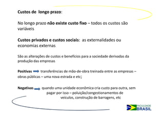 Custos de longo prazo:

No longo prazo não existe custo fixo – todos os custos são
variáveis

Custos privados e custos sociais: as externalidades ou
economias externas

São as alterações de custos e benefícios para a sociedade derivadas da
produção das empresas

Positivas     transferências de mão-de-obra treinada entre as empresas –
obras públicas – uma nova estrada e etc;

Negativas      quando uma unidade econômica cria custo para outra, sem
                 pagar por isso – poluição/congestionamentos de
                         veículos, construção de barragens, etc
 