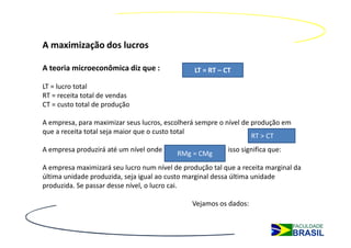 A maximização dos lucros

A teoria microeconômica diz que :               LT = RT – CT

LT = lucro total
RT = receita total de vendas
CT = custo total de produção

A empresa, para maximizar seus lucros, escolherá sempre o nível de produção em
que a receita total seja maior que o custo total
                                                                   RT > CT
A empresa produzirá até um nível onde :                    isso significa que:
                                          RMg = CMg
A empresa maximizará seu lucro num nível de produção tal que a receita marginal da
última unidade produzida, seja igual ao custo marginal dessa última unidade
produzida. Se passar desse nível, o lucro cai.

                                               Vejamos os dados:
 