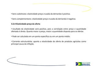 • bens substitutos: elasticidade-preço cruzada da demanda é positiva.

• bens complementares: elasticidade-preço cruzada da demanda é negativa.

5.6.4 Elasticidade-preço da oferta

• resultado da elasticidade será positivo, pois a correlação entre preço e quantidade
ofertada é direta. Quanto maior o preço, maior a quantidade disposta para se ofertar.

• Pode ser calculada em um ponto específico ou em um ponto médio.

• Corrente estruturalista: aponta a elasticidade da oferta de produtos agrícolas como
principal causa da inflação.
 