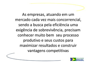As empresas, atuando em um
mercado cada vez mais concorrencial,
 sendo a busca pela eficiência uma
exigência de sobrevivência, precisam
 conhecer muito bem seu processo
    produtivo e seus custos para
  maximizar resultados e construir
       vantagens competitivas
 