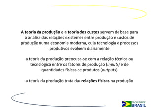 A teoria da produção e a teoria dos custos servem de base para
  a análise das relações existentes entre produção e custos de
produção numa economia moderna, cuja tecnologia e processos
                produtivos evoluem diariamente

  a teoria da produção preocupa-se com a relação técnica ou
     tecnológica entre os fatores de produção (inputs) e de
           quantidades físicas de produtos (outputs)

  a teoria da produção trata das relações físicas na produção
 