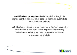 A eficiência na produção está relacionada à utilização de
menor quantidade de insumos para produzir uma quantidade
                  equivalente do produto

a eficiência econômica está associada ao método de produção
     mais barato (isto é, com custos de produção menores)
    relativamente a outros métodos para produzir a mesma
                     quantidade do produto
 