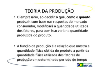 TEORIA DA PRODUÇÃO
• O empresário, ao decidir o que, como e quanto
  produzir, com base nas respostas do mercado
  consumidor, modificará a quantidade utilizada
  dos fatores, para com isso variar a quantidade
  produzida do produto.

• A função da produção é a relação que mostra a
  quantidade física obtida do produto a partir da
  quantidade física utilizada dos fatores de
  produção em determinado período de tempo
 