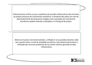 Historicamente verifica-se que a existência de pressões inflacionárias são inerentes
ao próprio processo de crescimento econômico. A tentativa dos países em vias de
     desenvolvimento de alcançarem estágios mais avançados de crescimento
         econômico acabam levando a elevações no nível geral de preços.




  Mesmo em países mais desenvolvidos, a inflação é uma questão presente, dado
  que, quanto maior o nível de atividade econômica, mais próxima permanece a
    utilização dos recursos produtivos de seu limite máximo, gerando tensões
                                  inflacionárias.
 