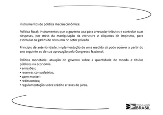 Instrumentos de política macroeconômica:

Política fiscal: instrumentos que o governo usa para arrecadar tributos e controlar suas
despesas, por meio da manipulação da estrutura e alíquotas de impostos, para
estimular os gastos de consumo do setor privado.

Princípio de anterioridade: implementação de uma medida só pode ocorrer a partir do
ano seguinte ao de sua aprovação pelo Congresso Nacional.

Política monetária: atuação do governo sobre a quantidade de moeda e títulos
públicos na economia.
• emissões;
• reservas compulsórias;
• open market;
• redescontos;
• regulamentação sobre crédito e taxas de juros.
 