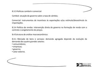 8.3.3 Políticas cambial e comercial:

Cambial: atuação do governo sobre a taxa de câmbio;

Comercial: instrumentos de incentivos às exportações e/ou estímulo/desestímulo às
importações.

8.3.4 Política de rendas: intervenção direta do governo na formação de renda com o
controle e congelamento de preços.

8.4 Estrutura de análise macroeconômica:

8.4.1 Mercado de bens e serviços: demanda agregada depende da evolução da
demanda dos quatro grandes setores:
• consumidores;
• empresas;
• governo;
• setor externo.
 