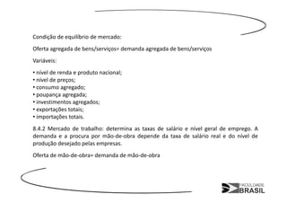 Condição de equilíbrio de mercado:
Oferta agregada de bens/serviços= demanda agregada de bens/serviços
Variáveis:
• nível de renda e produto nacional;
• nível de preços;
• consumo agregado;
• poupança agregada;
• investimentos agregados;
• exportações totais;
• importações totais.
8.4.2 Mercado de trabalho: determina as taxas de salário e nível geral de emprego. A
demanda e a procura por mão-de-obra depende da taxa de salário real e do nível de
produção desejado pelas empresas.
Oferta de mão-de-obra= demanda de mão-de-obra
 