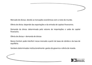 Mercado de divisas: devido as transações econômicas com o resto do mundo.

Oferta de divisa: depende das exportações e da entrada de capitais financeiros.

Demanda da divisa: determinada pelo volume de importações e saída de capital
financeiro.

Oferta de divisas = demanda de divisas

Banco Central: pode interferir nesse mercado a partir de taxas de câmbio e da taxa de
equilíbrio.

Variáveis determinadas institucionalmente: gastos do governo e oferta de moeda.
 