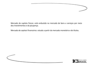 Mercado de capitais físicos: está embutido no mercado de bens e serviços por meio
dos investimentos e da poupança.

Mercado de capitais financeiros: estudo a partir do mercado monetário e de títulos.
 