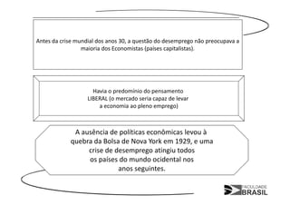 Antes da crise mundial dos anos 30, a questão do desemprego não preocupava a
                 maioria dos Economistas (países capitalistas).




                     Havia o predomínio do pensamento
                   LIBERAL (o mercado seria capaz de levar
                       a economia ao pleno emprego)



             A ausência de políticas econômicas levou à
            quebra da Bolsa de Nova York em 1929, e uma
                 crise de desemprego atingiu todos
                 os países do mundo ocidental nos
                           anos seguintes.
 