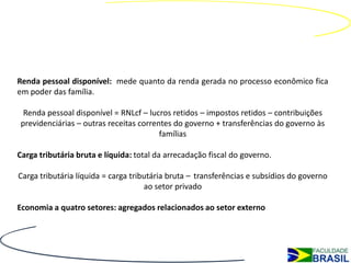 Renda pessoal disponível: mede quanto da renda gerada no processo econômico fica
em poder das família.

 Renda pessoal disponível = RNLcf – lucros retidos – impostos retidos – contribuições
previdenciárias – outras receitas correntes do governo + transferências do governo às
                                        famílias

Carga tributária bruta e líquida: total da arrecadação fiscal do governo.

Carga tributária líquida = carga tributária bruta – transferências e subsídios do governo
                                     ao setor privado

Economia a quatro setores: agregados relacionados ao setor externo
 