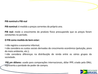PIB nominal e PIB real

PIB nominal: é medido a preços correntes do próprio ano.

PIB real: mede o crescimento do produto físico pressupondo que os preços foram
constantes no período.

O PIB como medida do bem-estar:

• não registra a economia informal;
• não considera os custos sociais derivados do crescimento econômico (poluição, piora
do meio ambiente, etc.);
• não considera diferenças na distribuição de renda entre os vários grupos da
sociedade.

 PIB em dólares: usado para comparações internacionais, dólar PPP, criado pela ONU,
representa a paridade do poder de compra.
 