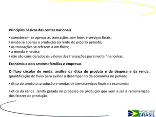 Princípios básicos das contas nacionais
• consideram-se apenas as transações com bens e serviços finais;
• mede-se apenas a produção corrente do próprio período;
• as transações se referem a um fluxo;
• a moeda é neutra;
• não são considerados os valores das transações puramente financeiras.
Economia a dois setores: famílias e empresas
O fluxo circular de renda: análise da ótica do produto e da despesa e da renda:
quantificação do fluxo para avaliar o desempenho da economia no período:
• ótica do produto: produção e vendas de bens/serviços finais na economia;
• ótica da renda: renda gerada no processo de produção que vem a ser a remuneração
dos fatores de produção.
 