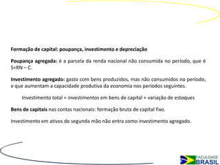 Formação de capital: poupança, investimento e depreciação

Poupança agregada: é a parcela da renda nacional não consumida no período, que é
S=RN – C.

Investimento agregado: gasto com bens produzidos, mas não consumidos no período,
e que aumentam a capacidade produtiva da economia nos períodos seguintes.

    Investimento total = investimentos em bens de capital + variação de estoques

Bens de capitais nas contas nacionais: formação bruta de capital fixo.

Investimento em ativos de segunda mão não entra como investimento agregado.
 