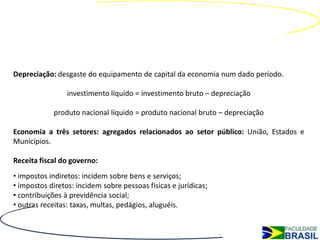 Depreciação: desgaste do equipamento de capital da economia num dado período.

                 investimento líquido = investimento bruto – depreciação

            produto nacional líquido = produto nacional bruto – depreciação

Economia a três setores: agregados relacionados ao setor público: União, Estados e
Municípios.

Receita fiscal do governo:
• impostos indiretos: incidem sobre bens e serviços;
• impostos diretos: incidem sobre pessoas físicas e jurídicas;
• contribuições à previdência social;
• outras receitas: taxas, multas, pedágios, aluguéis.
 