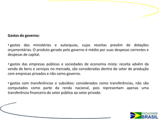 Gastos do governo:

• gastos dos ministérios e autarquias, cujas receitas provêm de dotações
orçamentárias. O produto gerado pelo governo é médio por suas despesas correntes e
despesas de capital.

• gastos das empresas públicas e sociedades de economia mista: receita advêm da
venda de bens e serviços no mercado, são consideradas dentro do setor de produção
com empresas privados e não como governo.

• gastos com transferências e subsídios: considerados como transferências, não são
computados como parte da renda nacional, pois representam apenas uma
transferência financeira do setor público ao setor privado.
 